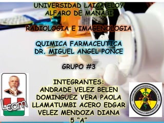 UNIVERSIDAD LAICA ELOY 
ALFARO DE MANABI 
RADIOLOGIA E IMAGENOLOGIA 
QUIMICA FARMACEUTICA 
DR. MIGUEL ANGEL PONCE 
GRUPO #3 
INTEGRANTES: 
ANDRADE VELEZ BELEN 
DOMINGUEZ VERA PAOLA 
LLAMATUMBI ACERO EDGAR 
VELEZ MENDOZA DIANA 
5 “A” 
 