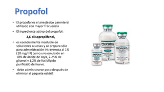 • El propofol es el anestésico parenteral
utilizado con mayor frecuencia
• El ingrediente activo del propofol:
2,6-diisopropilfenol,
• es esencialmente insoluble en
soluciones acuosas y se prepara sólo
para administración intravenosa al 1%
(10 mg/ml) como una emulsión en
10% de aceite de soya, 2.25% de
glicerol y 1.2% de fosfolípido
puriﬁcádo de huevo.
• debe administrarse poco después de
eliminar el paquete estéril.
 