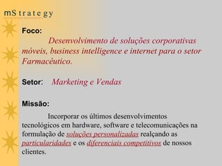 Foco:   Desenvolvimento de soluções corporativas  móveis, business intelligence e internet para o setor Farmacêutico. Setor :   Marketing e Vendas Missão: Incorporar os últimos desenvolvimentos tecnológicos em hardware, software e telecomunicações na formulação de  soluções personalizadas  realçando as  particularidades   e os  diferenciais competitivos  de nossos clientes. 