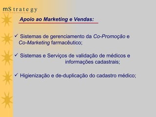 Sistemas de gerenciamento da  Co-Promoção  e  Co-Marketing  farmacêutico;  Sistemas e Serviços de validação de médicos e  informações cadastrais; Higienização e de-duplicação do cadastro médico; Apoio ao Marketing e Vendas: 