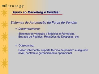 Sistemas de Automação da Força de Vendas Desenvolvimento:  Sistemas de visitação a Médicos e Farmácias,  Entrada de Pedidos, Relatórios de Despesas, etc  Outsourcing:  Desenvolvimento, suporte técnico de primeiro e segundo nível, controle e gerenciamento operacional. Apoio ao Marketing  e  Vendas: 