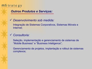 Outros Produtos e Serviços: Desenvolvimento sob medida:  Integração de Sistemas Corporativos, Sistemas Móveis e Internet; Consultoria:  Seleção, implementação e gerenciamento de sistemas de “Mobile Business” e “Business Inteligence”; Gerenciamento de projetos, implantação e  rollout  de sistemas complexos; 