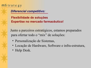Flexibilidade  de soluções  Expertise no mercado farmacêutico! Junto a parceiros estratégicos, estamos preparados para ofertar todo o “mix” de soluções: Personalização de Sistemas,  Locação de Hardware, Software e infra-estrutura,  Help Desk.                          Diferencial competitivo : 