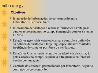 Objetivos Integração de Informações de co-promoção entre Laboratórios Farmacêuticos. Intercâmbio de visitação e outras informações estratégicas para os representantes no campo (Integração com os sistemas ETMS). Relatórios gerenciais estratégicos para controle e definição da política de visitação e targeting: especialidades visitadas, freqüência de contatos por força de vendas, etc. Relatórios Operacionais: controle da aderência da visitação pelos setores no campo, seqüência e freqüência na força de vendas conjunta, etc. Controle dos esforços promocionais por laboratório, segundo contratos de co-promoção. 