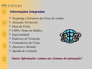 Targeting e Estrutura da Força de vendas Alocação Territorial Data da Visita CRM e Nome do Médico Especialidade Endereço de Visitação  Comentários da Visita Amostras e Brindes  Agenda de visitação  Outras Informações comuns aos sistemas de automação? Informações Integradas 