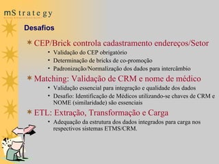 CEP /Brick  controla cadastramento  e ndereços /Setor Validação do CEP obrigatório Determinação de bricks  de  co-promoção Padronização/Normalízação dos dados para intercâmbio Matching: Validação de  CRM  e nome de médico Validação essencial p ara integração e qualidade dos dados Desafio: Identificação de Médicos utilizando-se chaves de CRM e NOME (similaridade) são essenciais  ETL: Extração, Transformação e Carga  Adequação da estrutura dos dados integrados para carga nos respectivos sistemas ETMS/CRM. Desafios 