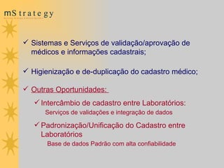 Sistemas e Serviços de validação/aprovação de médicos e informações cadastrais; Higienização e de-duplicação do cadastro médico; Outras Oportunidades:  Intercâmbio de cadastro entre Laboratórios: Serviços de validações e integração de dados Padronização/Unificação do Cadastro entre Laboratórios Base de dados Padrão com alta confiabilidade   