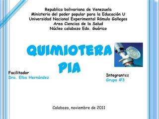 Republica bolivariana de Venezuela
          Ministerio del poder popular para la Educación U
         Universidad Nacional Experimental Rómulo Gallegos
                      Area Ciencias de la Salud
                    Núcleo calabozo Edo. Guárico




        Quimiotera
Facilitador pia
Dra. Elba Hernández
                                                    Integrantes
                                                    Grupo #3




                      Calabozo, noviembre de 2011
 