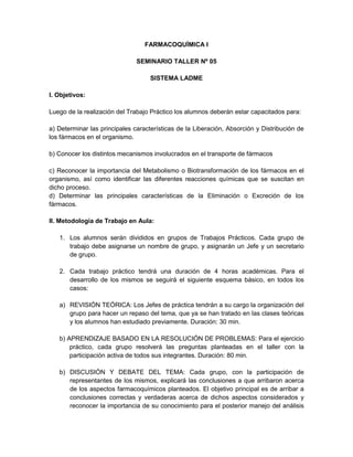 FARMACOQUÍMICA I
SEMINARIO TALLER Nº 05
SISTEMA LADME
I. Objetivos:
Luego de la realización del Trabajo Práctico los alumnos deberán estar capacitados para:
a) Determinar las principales características de la Liberación, Absorción y Distribución de
los fármacos en el organismo.
b) Conocer los distintos mecanismos involucrados en el transporte de fármacos
c) Reconocer la importancia del Metabolismo o Biotransformación de los fármacos en el
organismo, así como identificar las diferentes reacciones químicas que se suscitan en
dicho proceso.
d) Determinar las principales características de la Eliminación o Excreción de los
fármacos.
II. Metodología de Trabajo en Aula:
1. Los alumnos serán divididos en grupos de Trabajos Prácticos. Cada grupo de
trabajo debe asignarse un nombre de grupo, y asignarán un Jefe y un secretario
de grupo.
2. Cada trabajo práctico tendrá una duración de 4 horas académicas. Para el
desarrollo de los mismos se seguirá el siguiente esquema básico, en todos los
casos:
a) REVISIÓN TEÓRICA: Los Jefes de práctica tendrán a su cargo la organización del
grupo para hacer un repaso del tema, que ya se han tratado en las clases teóricas
y los alumnos han estudiado previamente. Duración: 30 min.
b) APRENDIZAJE BASADO EN LA RESOLUCIÓN DE PROBLEMAS: Para el ejercicio
práctico, cada grupo resolverá las preguntas planteadas en el taller con la
participación activa de todos sus integrantes. Duración: 80 min.
b) DISCUSIÓN Y DEBATE DEL TEMA: Cada grupo, con la participación de
representantes de los mismos, explicará las conclusiones a que arribaron acerca
de los aspectos farmacoquímicos planteados. El objetivo principal es de arribar a
conclusiones correctas y verdaderas acerca de dichos aspectos considerados y
reconocer la importancia de su conocimiento para el posterior manejo del análisis
 