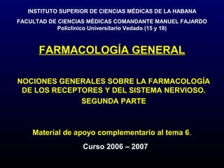 INSTITUTO SUPERIOR DE CIENCIAS MÉDICAS DE LA HABANA
FACULTAD DE CIENCIAS MÉDICAS COMANDANTE MANUEL FAJARDO
            Policlínico Universitario Vedado (15 y 18)



      FARMACOLOGÍA GENERAL

NOCIONES GENERALES SOBRE LA FARMACOLOGÍA
 DE LOS RECEPTORES Y DEL SISTEMA NERVIOSO.
              SEGUNDA PARTE



    Material de apoyo complementario al tema 6.
                   Curso 2006 – 2007
 