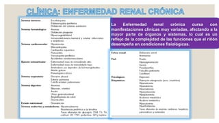 La Enfermedad renal crónica cursa con
manifestaciones clínicas muy variadas, afectando a la
mayor parte de órganos y sistemas, lo cual es un
reflejo de la complejidad de las funciones que el riñón
desempeña en condiciones fisiológicas.
 