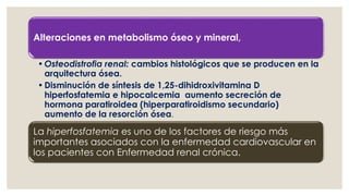 Alteraciones en metabolismo óseo y mineral,
•Osteodistrofia renal: cambios histológicos que se producen en la
arquitectura ósea.
•Disminución de síntesis de 1,25-dihidroxivitamina D
hiperfosfatemia e hipocalcemia aumento secreción de
hormona paratiroidea (hiperparatiroidismo secundario)
aumento de la resorción ósea.
La hiperfosfatemia es uno de los factores de riesgo más
importantes asociados con la enfermedad cardiovascular en
los pacientes con Enfermedad renal crónica.
 