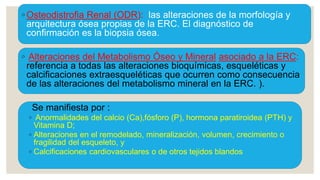 ◦ Osteodistrofia Renal (ODR): las alteraciones de la morfología y
arquitectura ósea propias de la ERC. El diagnóstico de
confirmación es la biopsia ósea.
◦ Alteraciones del Metabolismo Óseo y Mineral asociado a la ERC:
referencia a todas las alteraciones bioquímicas, esqueléticas y
calcificaciones extraesqueléticas que ocurren como consecuencia
de las alteraciones del metabolismo mineral en la ERC. ).
Se manifiesta por :
◦ Anormalidades del calcio (Ca),fósforo (P), hormona paratiroidea (PTH) y
Vitamina D;
◦ Alteraciones en el remodelado, mineralización, volumen, crecimiento o
fragilidad del esqueleto, y
◦ Calcificaciones cardiovasculares o de otros tejidos blandos
 
