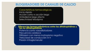 1. Características farmacológicas:
◦ Inicio rápido
◦ Acción corta vs acción larga
◦ Amlodipina largo efecto
◦ Selectividad felodipina
2. Diferencias farmacodinámicas entre las dihidropiridinas y
las no-dihidropiridinas
◦ Potencia como vasodilatadores
◦ Frecuencia cardiaca
◦ Diltiazem con menos inotropismo negativo
◦ Velocidad de conducción A-V
◦ Presión intraglomerular
 
