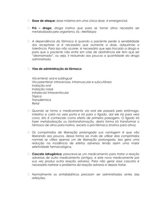  Dose de ataque: dose máxima em uma única dose, é emergencial.
 Pró – droga: droga inativa que para se tornar ativa necessita ser
metabolizada pelo organismo. Ex.: Metildopa
 A dependência do fármaco é quando o paciente perde a sensibilidade
dos receptores aí é necessário que aumente a dose, adquirindo a
tolerância. Para isso não ocorrer, é necessário que seja trocado a droga e
para que o paciente não entre em crise de abstinência ele tem que ser
“desmamado”, ou seja, ir reduzindo aos poucos a quantidade da droga
administrada.
 Vias de administração do fármaco:
Via enteral: oral e sublingual
Via parenteral: intravenosa, intramuscular e subcutânea
Inalação oral
Inalação nasal
Intratecal/ Intraventricular
Tópica
Transdérmica
Retal
 Quando se toma o medicamento via oral ele passará pelo estômago,
intestino e cairá na veia porta e irá para o fígado, daí ele irá para veia
cava. Isto é conhecido como efeito de primeira passagem. O fígado irá
fazer metabolização ou biotransformação, desta forma irá transformar o
fármaco de ativo para inativo, exceto o pró-fármaco (inativo para ativo).
 Os comprimidos de liberação prolongada sua vantagem é que vão
liberando aos poucos, dessa forma ao invés de utilizar dois comprimidos
normais se utiliza apenas um de liberação prolongada. Isso gera uma
redução na incidência de efeitos adversos tendo assim uma maior
seletividade farmacológica.
 Cascata iatrogênica: prescreve-se um medicamento para tratar a reação
adversas de outro medicamento (antigo), e este novo medicamente por
sua vez produz outra reação adversa. Para não gerar essa cascata é
necessário rastrear o problema da reação adversa e depois tratar.
 Normalmente os antidiabéticos precisam ser administrados antes das
refeições.
 