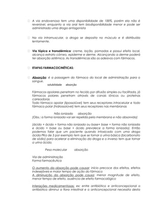  A via endovenosa tem uma disponibilidade de 100%, porém ela não é
reversível, enquanto a via oral tem biodisponibilidade menor e pode ser
administrado uma droga antagonista
 Na via intramuscular, a droga se deposita no músculo e é distribuída
lentamente.
 Via tópica e transdérmica: creme, loção, pomadas e possui efeito local,
alcança extrato córneo, epiderme e derme. Alcançando a derme poderá
ter absorção sistêmica. As transdérmicas são os adesivos com fármacos.
 ETAPAS FARMACOCINÉTICAS:
 Absorção: é a passagem do fármaco do local de administração para o
sangue.
solubilidade absorção
Fármacos apolares penetram no tecido por difusão simples ou facilitada, já
fármacos polares penetram através de canais iônicos ou proteínas
carreadoras
Todo fármaco apolar (lipossolúvel) tem seus receptores intracelular e todo
fármaco polar (hidrossolúvel) tem seus receptores nas membranas
Não ionizado absorção
(Obs.: a forma ionizada vai ser repelida pela membrana e não absorvida)
(ácido + ácido = forma não ionizada ou base+ base = forma não ionizada
e ácido + base ou base + ácido prevalece a forma ionizada). Então
podemos falar que um paciente quando intoxicado com uma droga
ácida PKa de 3 por exemplo tem que se tornar a urina básica (bicarbonato
de sódio) para acelerar a eliminação da droga e o inverso tem que tornar
a urina ácida.
Peso molecular absorção
Via de administração
Forma farmacêutica
O aumento da absorção pode causar: início precoce dos efeitos, efeitos
indesejáveis e maior tempo de ação do fármaco
A diminuição da absorção pode causa: menor magnitude de efeito,
menor tempo de efeito, ausência de efeito farmacológico
Interações medicamentosas: ex: entre antibiótico e anticoncepcional o
antibiótico diminui a flora intestinal e o anticoncepcional necessita desta
 