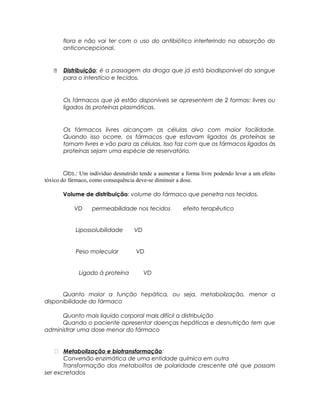 flora e não vai ter com o uso do antibiótico interferindo na absorção do
anticoncepcional.
 Distribuição: é a passagem da droga que já está biodisponivel do sangue
para o interstício e tecidos.
Os fármacos que já estão disponíveis se apresentem de 2 formas: livres ou
ligados às proteínas plasmáticas.
Os fármacos livres alcançam as células alvo com maior facilidade.
Quando isso ocorre, os fármacos que estavam ligados às proteínas se
tornam livres e vão para as células. Isso faz com que os fármacos ligados às
proteínas sejam uma espécie de reservatório.
Obs.: Um indivíduo desnutrido tende a aumentar a forma livre podendo levar a um efeito
tóxico do fármaco, como consequência deve-se diminuir a dose.
Volume de distribuição: volume do fármaco que penetra nos tecidos.
VD permeabilidade nos tecidos efeito terapêutico
Lipossolubilidade VD
Peso molecular VD
Ligado à proteína VD
Quanto maior a função hepática, ou seja, metabolização, menor a
disponibilidade do fármaco
Quanto mais liquido corporal mais difícil a distribuição
Quando o paciente apresentar doenças hepáticas e desnutrição tem que
administrar uma dose menor do fármaco
 Metabolização e biotransformação:
Conversão enzimática de uma entidade química em outra
Transformação dos metabolitos de polaridade crescente até que possam
ser excretados
 