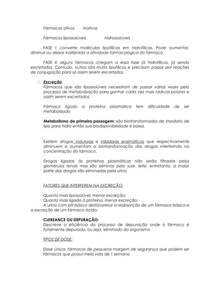 Fármacos ativos inativos
Fármacos lipossolúveis hidrossolúveis
FASE I: converte moléculas lipofílicas em hidrofílicas. Pode aumentar,
diminuir ou deixar inalterada a atividade farmacológica do fármaco.
FASE II: alguns fármacos chegam a essa fase já hidrofílicos, já sendo
excretados. Contudo, outros são muito lipofílicos e precisam passar por reações
de conjugação para só assim serem excretados.
 Excreção:
Fármacos que são lipossolúveis necessitam de passar várias vezes pelo
processo de metabolização para ganhar cada vez mais radicas polares e
assim serem excretados.
Fármaco ligado a proteína plasmática tem dificuldade de ser
metabolizado
Metabolismo de primeira passagem: são biotransformados de imediato de
lipo para hidro então sua biodisponibilidade é baixa.
Existem drogas indutoras e inibidoras enzimáticas que respectivamente
diminuem e aumentam a biotransformação das drogas interferindo na
concentração do fármaco.
Drogas ligadas às proteínas plasmáticas não serão filtradas pelos
glomérulos renais mas são eliminas pelo suor, leite, entretanto, a maior
parte das drogas são eliminadas pela urina.
FATORES QUE INTERFEREM NA EXCREÇÃO:
Quanto mais lipossolúvel, menor excreção;
Quanto mais ligada à proteína, menor excreção;
A urina com pH básico desfavorece a reabsorção de um fármaco básico e
a excreção de um fármaco ácido;
CLEREANCE OU DEPURAÇÃO:
Descreve a eficiência do processo de depuração onde o fármaco é
totalmente depurado, ou seja, eliminado do organismo.
TIPOS DE DOSE:
Dose única: fármacos de pequena margem de segurança que podem ser
fármacos que possui meia vida de 1 semana
 
