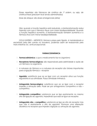 Doses repetidas: são fármacos de cinética de 1ª ordem, ou seja, de
cinética linear (precisam ficar sendo administrados)
Dose de ataque: são doses emergenciais (altas)
Obs: quando a função hepática está reduzindo, a biotransformação reduz
fazendo com que o fármaco fique com maior biodisponibilidade. Quando
a função hepática aumenta, a biotransformação também aumenta e o
fármaco fica com menor biodisponibilidade.
CICLO ENTERO – HEPÁTICO: fármaco passa pelo fígado, é metabolizado e
excretado pela bile caindo no duodeno, podendo assim ser reabsorvido pelo
trato intestinal. Ex.: anticoncepcionais
FARMACODINÂMICA
 Farmacodinâmica: o que o medicamento faz no organismo
 Receptores farmacológicos: são responsáveis pela seletividade e ação de
um fármaco no organismo
 A natureza do fármaco e a natureza do receptor são fatores importantes
para a ligação fármaco – receptor
 Agonista: substância que ao se ligar com um receptor ativa sua função
regulatória e sua atividade. Possui atividade intrínseca.
 Antagonista farmacológico: substância que ao se ligar com o receptor
impede a ativação dele. Pode ser por antagonismo competitivo e não –
competitivo.
 Antagonista competitivo: substancia que se liga exatamente no mesmo
sitio de ligação do agonista, impedindo que esse se ligue ao receptor.
 Antagonista não – competitivo: substancia se liga ao sitio do receptor mas
que não é exatamente o sítio do agonista. Promove uma alteração
alostérica no receptor que impede a ligação ou ativação do agonista.
 