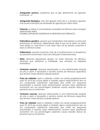  Antagonista químico: substância que se liga diretamente ao agonista,
inativando – o.
 Antagonista fisiológico: não tem ligação entre ele e o receptor agonista,
mas ocorre inativação de atividades do agonista por vários meios.
 Potencia: se refere à concentração necessária do fármaco para conseguir
determinado efeito.
FATORES CAPAZES DE MODIFICAR AS RESPOSTAS DO FÁRMACO:
 Polimorfismo genético: pessoas que metabolizam mais rápido e outras mais
lentamente os fármacos, dependendo disso é que vai se obter um efeito
mais rápido ou mais lento e com base nisso vai ser preciso aumentar a
dose ou diminuir a dose.
 Polifarmácia: quando é prescrito mais de 2 medicamentos na terapêutica
do paciente aumentado o risco de interações medicamentosas
 Dieta: alimentos lipossolúveis ajudam na maior retenção do fármaco,
alimentos que melhoram a motilidade, que indutores ou inibidores
enzimáticos
 Variações sazonais: doenças relacionadas a uma determinada estação
do ano e assim é necessário a escolha correta de fármacos específicos
que tenham maior eficácia naquele período
 Prazo de validade: após a validade o efeito vai caindo progressivamente
para 70, 50 % isso ocorre rápido e também alguns medicamentos tem na
sua composição substâncias associadas que então em pequenas
quantidades e quando esses medicamentos vencem essas substâncias
aumentam em sua porcentagem podendo causas reações tóxicas ao
paciente que as consomem.
 Variações sazonais: doenças relacionadas a uma determinada estação
do ano e assim é necessário a escolha correta de fármacos específicos
que tenham maior eficácia naquele período
 Prazo de validade: após a validade o efeito vai caindo progressivamente
para 70, 50 % isso ocorre rápido e também alguns medicamentos tem na
sua composição substâncias associadas que então em pequenas
quantidades e quando esses medicamentos vencem essas substâncias
aumentam em sua porcentagem podendo causas reações tóxicas ao
paciente que as consomem.
 