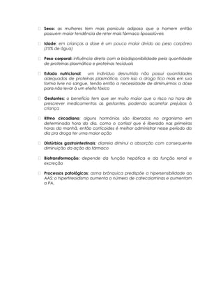  Sexo: as mulheres tem mais panículo adiposo que o homem então
possuem maior tendência de reter mais fármaco lipossolúveis
 Idade: em crianças a dose é um pouco maior divido ao peso corpóreo
(75% de água)
 Peso corporal: influência direta com a biodisponibilidade pela quantidade
de proteínas plasmática e proteínas teciduais
 Estado nutricional: um indivíduo desnutrido não possui quantidades
adequadas de proteínas plasmática, com isso a droga fica mais em sua
forma livre no sangue, tendo então a necessidade de diminuirmos a dose
para não levar à um efeito tóxico
 Gestantes: o benefício tem que ser muito maior que o risco na hora de
prescrever medicamentos as gestantes, podendo acarretar prejuízos à
criança
 Ritmo circadiano: alguns hormônios são liberados no organismo em
determinada hora do dia, como o cortisol que é liberado nas primeiras
horas da manhã, então corticoides é melhor administrar nesse período do
dia pra droga ter uma maior ação
 Distúrbios gastrointestinais: diarreia diminui a absorção com consequente
diminuição da ação do fármaco
 Biotransformação: depende da função hepática e da função renal e
excreção
 Processos patológicos: asma brônquica predispõe a hipersensibilidade ao
AAS; o hipertireoidismo aumenta o número de catecolaminas e aumentam
a PA.
 