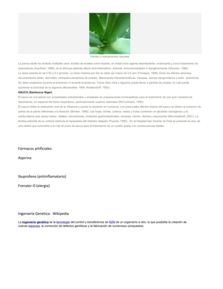 Plantas y medicamentos naturales
La penca sávila ha recibido múltiples usos: el látex se emplea como laxante, el cristal como agente desinfectante, cicatrizante y como tratamiento de
quemaduras (Kaufman, 1988); se le atribuye además efecto anti-inflamatorio, antiviral, inmunomodulador e hipoglicemiante (Ghanam, 1986).
La dosis laxante es de 0.05 a 0.2 grm/día. La dosis máxima por día no debe ser mayor de 0.5 grm (Finnegra, 1999). Entre los efectos adversos
documentados están: dermatitis, nefropatía perdedora de potasio, alteraciones hidroelectrolíticas, náuseas, diarrea sanguinolenta y dolor abdominal.
No debe emplearse durante el embarazo ni durante la lactancia. Tomar Aloe Vera y digoxina puede llevar a pérdida de potasio, lo cual puede
aumentar la toxicidad de la digoxina (Blumenthal, 1998; Westendorff, 1993).
SAUCO (Sambucus Niger)
El sauco es una planta con propiedades anticatarrales y empleada en preparaciones homeopáticas para el tratamiento de una gran variedad de
desordenes, en especial del tracto respiratorio, particularmente cuadros catarrales (McCutcheon, 1995).
El sauco inhibe la replicación viral de la influenza y acorta su duración en humanos. Los potenciales efectos tóxicos del sauco se deben al consumo de
partes de la planta diferentes a la floración (Brinker, 1989): Las hojas, brotes, corteza, raices y frutos contienen un glicósido cianogénico y la
sambunigrina que causa mareo, cefalea, convulsiones, molestias gastrointestinales, nauseas, vómito, diarrea y taquicardia (Micromedex®, 2001). La
lecitina extraída de su corteza estimula la hiperplasia del intestino delgado (Pusztai, 1990). En el Hospital San Vicente de Paúl se presentó el caso de
una madre que suministró a su hijo el zumo de sauco para el tratamiento de un cuadro gripal, con consecuencias fatales.
Fármacos artificiales:
Aspirina
Ibuprofeno (antiinflamatorio)
Frenaler-D (alergia)
Ingeniería Genética: Wikipedia
La ingeniería genética es la tecnología del control y transferencia de ADN de un organismo a otro, lo que posibilita la creación de
nuevas especies, la corrección de defectos genéticos y la fabricación de numerosos compuestos.
 