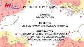 INSTITUTO HISPANO JAIME SABINES
MATERIA:
FISIOPATOLOGÍA
DOCENTE:
DR. LUIS RAMON CASTILLEJOS MARTINÉZ
INTEGRANTES:
• HANNA YERALDIN HERNANDEZ VAZQUEZ
• FRIDA ROSITA MORENO SALDAÑA
• JUAN ANGEL MIRANDA DE AQUINO
 