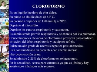 CLOROFORMO
• Es un líquido incoloro de olor dulce.
• Su punto de ebullición es de 61º C.
• Su presión a vapor es de 150 mmHg a 20ºC.
• Deprime al miocardio.
• Deprime los centros respiratorio y vasomotor.
• Es administrado por vía respiratoria y se excreta por vía pulmonar.
• Concentraciones elevadas de cloroformo provocan paro cardiaco,
irritación del árbol respiratorio y taquipnea refleja.
• Existe un alto grado de necrosis hepática post-anestésica.
• Esta contraindicado en pacientes con anemia intensa.
• Hay degeneración grasa.
• Se administra 2.25% de cloroformo en oxígeno puro.
• En la actualidad, se usa para eutanasia ya que es tóxico y hay
anestésicos inhalados más seguros.
 
