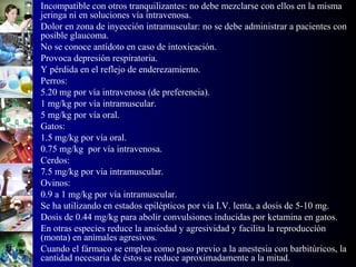 • Incompatible con otros tranquilizantes: no debe mezclarse con ellos en la misma
jeringa ni en soluciones vía intravenosa.
• Dolor en zona de inyección intramuscular: no se debe administrar a pacientes con
posible glaucoma.
• No se conoce antídoto en caso de intoxicación.
• Provoca depresión respiratoria.
• Y pérdida en el reflejo de enderezamiento.
• Perros:
• 5.20 mg por vía intravenosa (de preferencia).
• 1 mg/kg por vía intramuscular.
• 5 mg/kg por vía oral.
• Gatos:
• 1.5 mg/kg por vía oral.
• 0.75 mg/kg por vía intravenosa.
• Cerdos:
• 7.5 mg/kg por vía intramuscular.
• Ovinos:
• 0.9 a 1 mg/kg por vía intramuscular.
• Se ha utilizando en estados epilépticos por vía I.V. lenta, a dosis de 5-10 mg.
• Dosis de 0.44 mg/kg para abolir convulsiones inducidas por ketamina en gatos.
• En otras especies reduce la ansiedad y agresividad y facilita la reproducción
(monta) en animales agresivos.
• Cuando el fármaco se emplea como paso previo a la anestesia con barbitúricos, la
cantidad necesaria de éstos se reduce aproximadamente a la mitad.
 