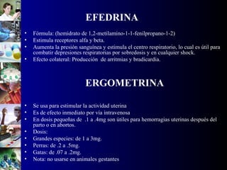 EFEDRINA
• Fórmula: (hemidrato de 1,2-metilamino-1-1-fenilpropano-1-2)
• Estimula receptores alfa y beta.
• Aumenta la presión sanguínea y estimula el centro respiratorio, lo cual es útil para
combatir depresiones respiratorias por sobredosis y en cualquier shock.
• Efecto colateral: Producción de arritmias y bradicardia.
ERGOMETRINA
• Se usa para estimular la actividad uterina
• Es de efecto inmediato por vía intravenosa
• En dosis pequeñas de .1 a .4mg son útiles para hemorragias uterinas después del
parto o en abortos.
• Dosis:
• Grandes especies: de 1 a 3mg.
• Perras: de .2 a .5mg.
• Gatas: de .07 a .2mg.
• Nota: no usarse en animales gestantes
 