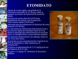 ETOMIDATO
• Agente de acción rápida, con pérdida de la
conciencia ocurriendo en 15-30 seg, cando se
requiera una técnica de inducción de secuencia
rápida.
• Duración de acción ultracorta (8-20 min)
dependiendo de la dosis, con recuperación
relativamente rápida (10-40 min).
• Adecuado para procedimientos no dolorosos de corta
duración (15-20 min).
• La vida media de eliminación relativamente corta y
la remoción rápida del etomidato hacen de el un
fármaco adecuada para administración en una dosis
única, en múltiples dosis o como infusión continua.
• Su supresión adrenocortical, sin embargo, limita su
uso a una dosis única.
• Se presenta en una concentración de 2 mg/ml en un
35% de etilenglicol y debe mantenerse en
refrigeración.
• En perros la administración de 1.5-3 mg/kg provoca
una hipnosis de 8-21 min.
• En gatos, 1.5 mg/kg I.V. disminuye la frecuencia
cardiaca.
 