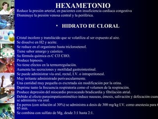 HEXAMETONIO
• Reduce la presión arterial, en pacientes con insuficiencia cardiaca congestiva
• Disminuye la presión venosa central y la periférica.
• HIDRATO DE CLORAL
• Cristal incoloro y translúcido que se volatiliza al ser expuesto al aire.
• Se disuelve en H2 y aceite.
• Se reduce en el organismo hasta tricloroetenol.
• Tiene sabor amargo y caústico.
• Su fórmula química es C Cl3 CHO.
• Produce hipnosis.
• No tiene efectos en la termorregulación.
• Aumenta las secreciones y motilidad gastrointestinal.
• Se puede administrar vía oral, rectal, I.V. o intraperitoneal.
• Muy irritante administrado perivascularmente.
• Una cantidad muy pequeña es excretada sin modificación por la orina.
• Deprime tanto la frecuencia respiratoria como el volumen de la respiración.
• Produce depresión del miocardio provocando bradicardia y fibrilación atrial.
• Debido al efecto parasimpaticomimético induce nauseas, émesis, salivación y defecación cuand
se administra vía oral.
• En perros (con solución al 30%) se administra a dosis de 300 mg/kg I.V. como anestesia para 6
85 min.
• Se combina con sulfato de Mg, desde 3:1 hasta 2:1.
 