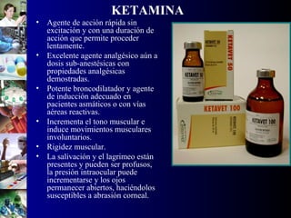 KETAMINA
• Agente de acción rápida sin
excitación y con una duración de
acción que permite proceder
lentamente.
• Excelente agente analgésico aún a
dosis sub-anestésicas con
propiedades analgésicas
demostradas.
• Potente broncodilatador y agente
de inducción adecuado en
pacientes asmáticos o con vías
aéreas reactivas.
• Incrementa el tono muscular e
induce movimientos musculares
involuntarios.
• Rigidez muscular.
• La salivación y el lagrimeo están
presentes y pueden ser profusos,
la presión intraocular puede
incrementarse y los ojos
permanecer abiertos, haciéndolos
susceptibles a abrasión corneal.
 
