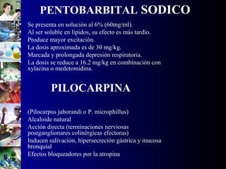 PENTOBARBITAL SODICO
• Se presenta en solución al 6% (60mg/ml).
• Al ser soluble en lípidos, su efecto es más tardío.
• Produce mayor excitación.
• La dosis aproximada es de 30 mg/kg.
• Marcada y prolongada depresión respiratoria.
• La dosis se reduce a 16.2 mg/kg en combinación con
xylacina o medetomidina.
PILOCARPINA
• (Pilocarpus jaborandi o P. microphillus)
• Alcaloide natural
• Acción directa (terminaciones nerviosas
postganglionares colinérgicas efectoras)
• Inducen salivación, hipersecreción gástrica y mucosa
bronquial
• Efectos bloqueadores por la atropina
 