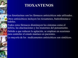 TIOXANTENOS
• Las fenotiazinas son los fármacos antisicóticos más utilizados.
• Otros antisicóticos incluyen los tioxantenos, butirofenonas e
indoles.
• Todos estos fármacos disminuyen los síntomas como el
delirio, las alucinaciones y los trastornos del pensamiento.
• Debido a que reducen la agitación, se emplean en ocasiones
para controlar el estado maníaco en pacientes.
• La mayoría de los medicamentos antisicóticos son sintéticos.
 