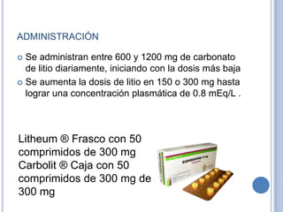 ADMINISTRACIÓN
 Se administran entre 600 y 1200 mg de carbonato
de litio diariamente, iniciando con la dosis más baja
 Se aumenta la dosis de litio en 150 o 300 mg hasta
lograr una concentración plasmática de 0.8 mEq/L .
Litheum ® Frasco con 50
comprimidos de 300 mg
Carbolit ® Caja con 50
comprimidos de 300 mg de
300 mg
 