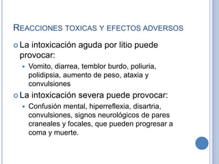 REACCIONES TOXICAS Y EFECTOS ADVERSOS
 La intoxicación aguda por litio puede
provocar:
 Vomito, diarrea, temblor burdo, poliuria,
polidipsia, aumento de peso, ataxia y
convulsiones
 La intoxicación severa puede provocar:
 Confusión mental, hiperreflexia, disartria,
convulsiones, signos neurológicos de pares
craneales y focales, que pueden progresar a
coma y muerte.
 