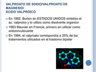 VALPROATO DE SODIO/VALPROATO DE
MAGNESIO/
ÁCIDO VALPRÓICO
 En 1882, Burton en ESTADOS UNIDOS sintetizo el
ac. valproico y lo utilizo como disolvente organico
 1963 Meunier en Francia, primero en utilizar como
anticonvulsivante
 En 1994, el valproato correspondía a 25% de los
tratamientos utilizados en el trastorno bipolar
 