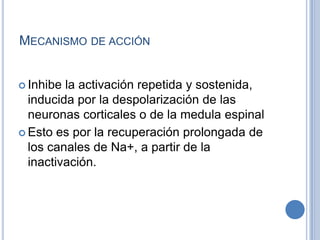 MECANISMO DE ACCIÓN
 Inhibe la activación repetida y sostenida,
inducida por la despolarización de las
neuronas corticales o de la medula espinal
 Esto es por la recuperación prolongada de
los canales de Na+, a partir de la
inactivación.
 