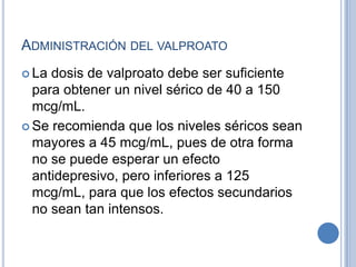ADMINISTRACIÓN DEL VALPROATO
 La dosis de valproato debe ser suficiente
para obtener un nivel sérico de 40 a 150
mcg/mL.
 Se recomienda que los niveles séricos sean
mayores a 45 mcg/mL, pues de otra forma
no se puede esperar un efecto
antidepresivo, pero inferiores a 125
mcg/mL, para que los efectos secundarios
no sean tan intensos.
 