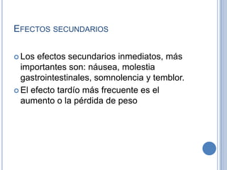 EFECTOS SECUNDARIOS
 Los efectos secundarios inmediatos, más
importantes son: náusea, molestia
gastrointestinales, somnolencia y temblor.
 El efecto tardío más frecuente es el
aumento o la pérdida de peso
 