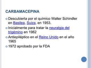 CARBAMACEPINA
 Descubierta por el químico Walter Schindler
en Basilea, Suiza, en 1953.
 Inicialmente para tratar la neuralgia del
trigémino en 1962
 Antiepiléptico en el Reino Unido en el año
1965
 1972 aprobado por la FDA
 