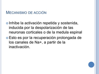 MECANISMO DE ACCIÓN
 Inhibe la activación repetida y sostenida,
inducida por la despolarización de las
neuronas corticales o de la medula espinal
 Esto es por la recuperación prolongada de
los canales de Na+, a partir de la
inactivación.
 