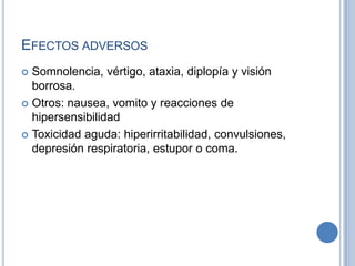 EFECTOS ADVERSOS
 Somnolencia, vértigo, ataxia, diplopía y visión
borrosa.
 Otros: nausea, vomito y reacciones de
hipersensibilidad
 Toxicidad aguda: hiperirritabilidad, convulsiones,
depresión respiratoria, estupor o coma.
 