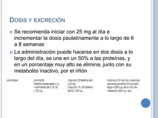 DOSIS Y EXCRECIÓN
 Se recomienda iniciar con 25 mg al día e
incrementar la dosis paulatinamente a lo largo de 6
a 8 semanas
 La administración puede hacerse en dos dosis a lo
largo del día, se une en un 50% a las proteínas, y
en un porcentaje muy alto se elimina, junto con su
metabolito inactivo, por el riñón
 