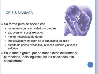 CRISIS MANÍACA
 Su forma pura se asocia con:
 incremento de la actividad psicomotriz
 extroversión social excesiva
 menor necesidad de dormir
 impulsividad y afección de la capacidad de juicio
 estado de ánimo expansivo, a veces irritable y a veces
eufórico
 En la manía grave, puede haber ideas delirantes y
paranoides, indistinguibles de las asociadas a la
esquizofrenia.
 