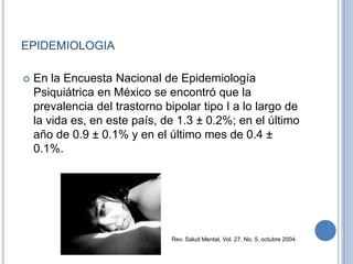 EPIDEMIOLOGIA
 En la Encuesta Nacional de Epidemiología
Psiquiátrica en México se encontró que la
prevalencia del trastorno bipolar tipo I a lo largo de
la vida es, en este país, de 1.3 ± 0.2%; en el último
año de 0.9 ± 0.1% y en el último mes de 0.4 ±
0.1%.
Rev. Salud Mental, Vol. 27, No. 5, octubre 2004
 