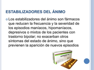 ESTABILIZADORES DEL ÁNIMO
 Los estabilizadores del ánimo son fármacos
que reducen la frecuencia y la severidad de
los episodios maníacos, hipomaníacos,
depresivos o mixtos de los pacientes con
trastorno bipolar; no exacerban otros
síntomas del estado de ánimo, sino que
previenen la aparición de nuevos episodios
 