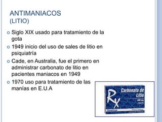 ANTIMANIACOS
(LITIO)
 Siglo XIX usado para tratamiento de la
gota
 1949 inicio del uso de sales de litio en
psiquiatría
 Cade, en Australia, fue el primero en
administrar carbonato de litio en
pacientes maniacos en 1949
 1970 uso para tratamiento de las
manías en E.U.A
 