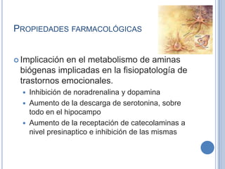 PROPIEDADES FARMACOLÓGICAS
 Implicación en el metabolismo de aminas
biógenas implicadas en la fisiopatología de
trastornos emocionales.
 Inhibición de noradrenalina y dopamina
 Aumento de la descarga de serotonina, sobre
todo en el hipocampo
 Aumento de la receptación de catecolaminas a
nivel presinaptico e inhibición de las mismas
 